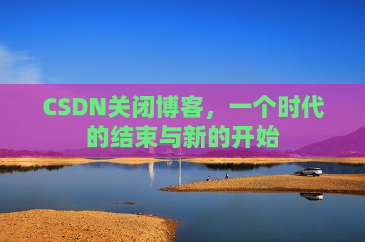 CSDN关闭博客,一个时代的结束与新的开始 CSDN关闭博客,一个时代的结束与新的开始
